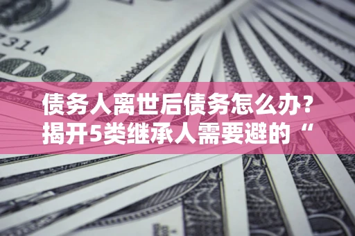 北京债务人离世后债务怎么办？揭开5类继承人需要避的“坑”